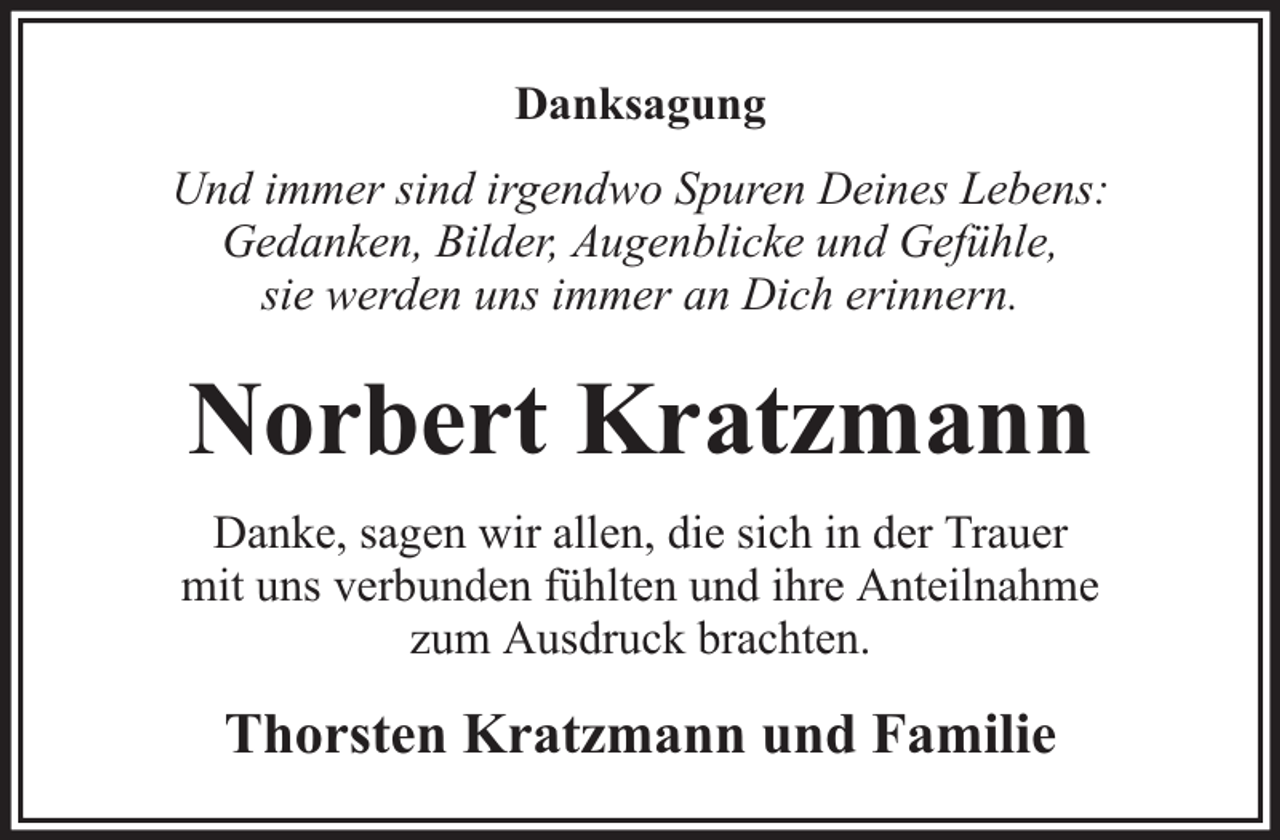 <p>Danksagung<br />Und immer sind irgendwo Spuren Deines Lebens:<br />Gedanken, Bilder, Augenblicke und Gefühle,<br />sie werden uns immer an Dich erinnern.</p><p>Norbert Kratzmann<br />Danke, sagen wir allen, die sich in der Trauer<br />mit uns verbunden fühlten und ihre Anteilnahme<br />zum Ausdruck brachten.</p><p>Thorsten Kratzmann und Familie</p>