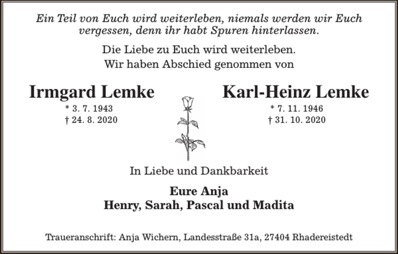 <p>Ein Teil von Euch wird weiterleben, niemals werden wir Euch<br />vergessen, denn ihr habt Spuren hinterlassen.<br />Die Liebe zu Euch wird weiterleben.<br />Wir haben Abschied genommen von</p><p>Irmgard Lemke<br />* 3. 7. 1943<br />† 24. 8. 2020</p><p>Karl-Heinz Lemke<br />* 7. 11. 1946<br />† 31. 10. 2020</p><p>In Liebe und Dankbarkeit</p><p>Eure Anja<br />Henry, Sarah, Pascal und Madita<br />Traueranschrift: Anja Wichern, Landesstraße 31a, 27404 Rhadereistedt</p>