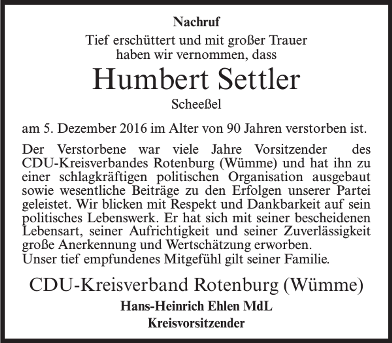 <p>Nachruf<br />Tief erschüttert und mit großer Trauer<br />haben wir vernommen, dass</p><p>Humbert Settler<br />Scheeßel</p><p>am 5. Dezember 2016 im Alter von 90 Jahren verstorben ist.<br />Der Verstorbene war viele Jahre Vorsitzender<br />des<br />CDU-Kreisverbandes Rotenburg (Wümme) und hat ihn zu<br />einer schlagkräftigen politischen Organisation ausgebaut<br />sowie wesentliche Beiträge zu den Erfolgen unserer Partei<br />geleistet. Wir blicken mit Respekt und Dankbarkeit auf sein<br />politisches Lebenswerk. Er hat sich mit seiner bescheidenen<br />Lebensart, seiner Aufrichtigkeit und seiner Zuverlässigkeit<br />große Anerkennung und Wertschätzung erworben.<br />Unser tief empfundenes Mitgefühl gilt seiner Familie.</p><p>CDU-Kreisverband Rotenburg (Wümme)<br />Hans-Heinrich Ehlen MdL<br />Kreisvorsitzender</p>