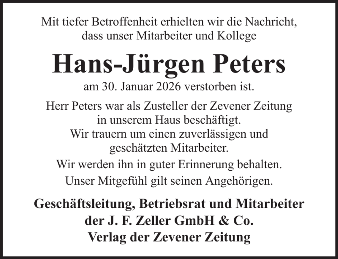 <p>Mit tiefer Betroffenheit erhielten wir die Nachricht,<br />dass unser Mitarbeiter und Kollege</p><p>Hans-Jürgen Peters<br />am 30. Januar 2026 verstorben ist.<br />Herr Peters war als Zusteller der Zevener Zeitung<br />in unserem Haus beschäftigt.<br />Wir trauern um einen zuverlässigen und<br />geschätzten Mitarbeiter.<br />Wir werden ihn in guter Erinnerung behalten.<br />Unser Mitgefühl gilt seinen Angehörigen.</p><p>Geschäftsleitung, Betriebsrat und Mitarbeiter<br />der J. F. Zeller GmbH &amp; Co.<br />Verlag der Zevener Zeitung</p>