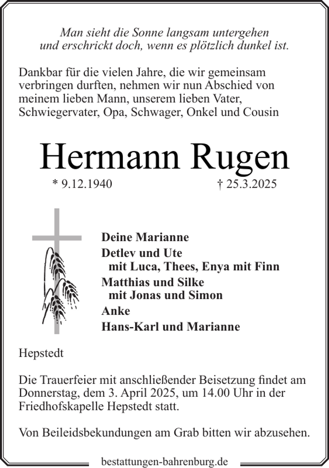 <p>Man sieht die Sonne langsam untergehen<br />und erschrickt doch, wenn es plötzlich dunkel ist.<br />Dankbar für die vielen Jahre, die wir gemeinsam<br />verbringen durften, nehmen wir nun Abschied von<br />meinem lieben Mann, unserem lieben Vater,<br />Schwiegervater, Opa, Schwager, Onkel und Cousin</p><p>Hermann Rugen<br />* 9.12.1940</p><p>† 25.3.2025</p><p>Deine Marianne<br />Detlev und Ute<br />mit Luca, Thees, Enya mit Finn<br />Matthias und Silke<br />mit Jonas und Simon<br />Anke<br />Hans-Karl und Marianne<br />Hepstedt<br />Die Trauerfeier mit anschließender Beisetzung findet am<br />Donnerstag, dem 3. April 2025, um 14.00 Uhr in der<br />Friedhofskapelle Hepstedt statt.<br />Von Beileidsbekundungen am Grab bitten wir abzusehen.<br />bestattungen-bahrenburg.de</p>