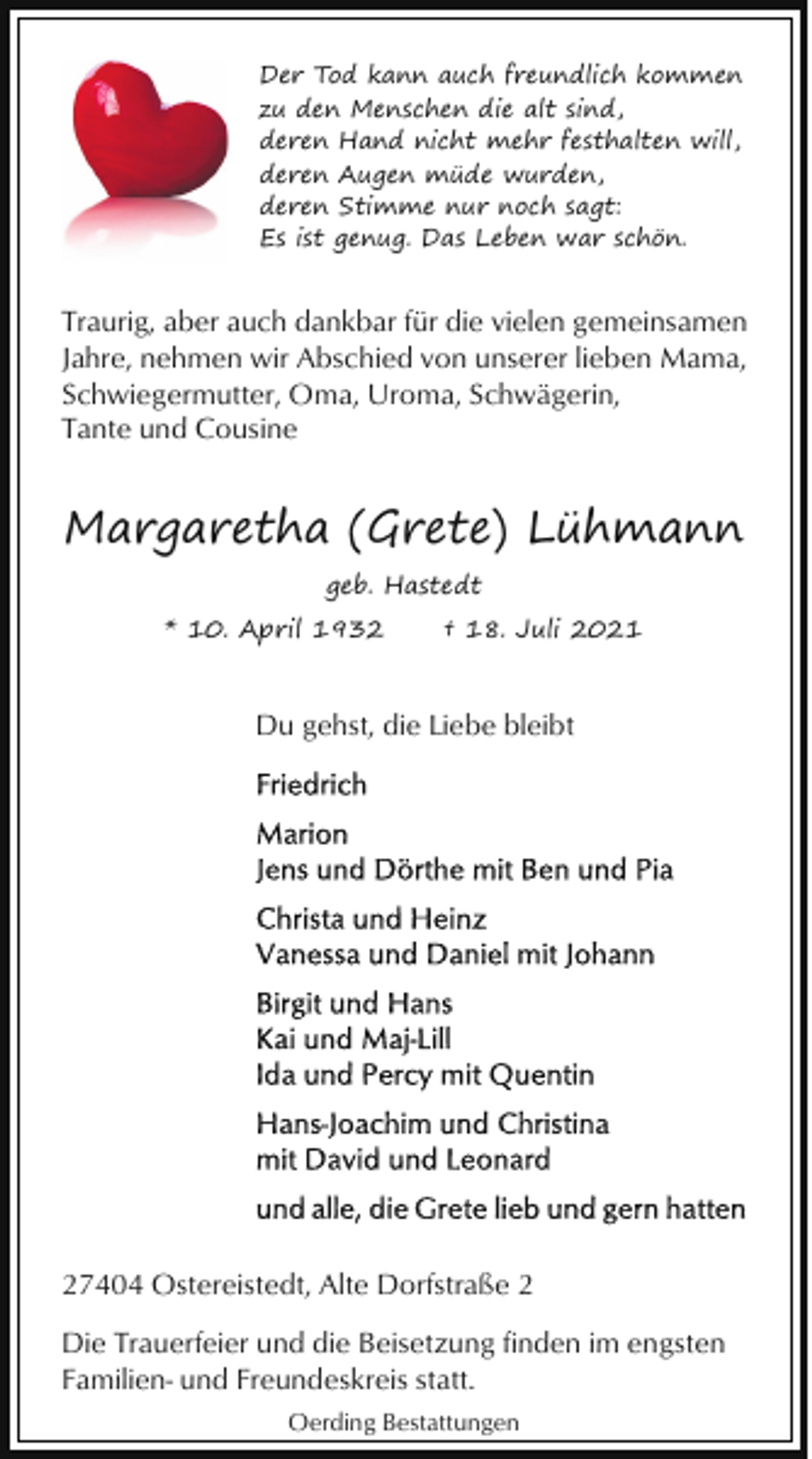 <p>Der Tod kann auch freundlich kommen<br />zu den Menschen die alt sind,<br />deren Hand nicht mehr festhalten will,<br />deren Augen müde wurden,<br />deren Stimme nur noch sagt:<br />Es ist genug. Das Leben war schön.</p><p>Traurig, aber auch dankbar für die vielen gemeinsamen<br />Jahre, nehmen wir Abschied von unserer lieben Mama,<br />Schwiegermutter, Oma, Uroma, Schwägerin,<br />Tante und Cousine</p><p>Margaretha (Grete) Lühmann<br />geb. Hastedt<br />* 10. April 1932</p><p>† 18. Juli 2021</p><p>Du gehst, die Liebe bleibt</p><p>27404 Ostereistedt, Alte Dorfstraße 2<br />Die Trauerfeier und die Beisetzung finden im engsten<br />Familien- und Freundeskreis statt.<br />Oerding Bestattungen</p>
