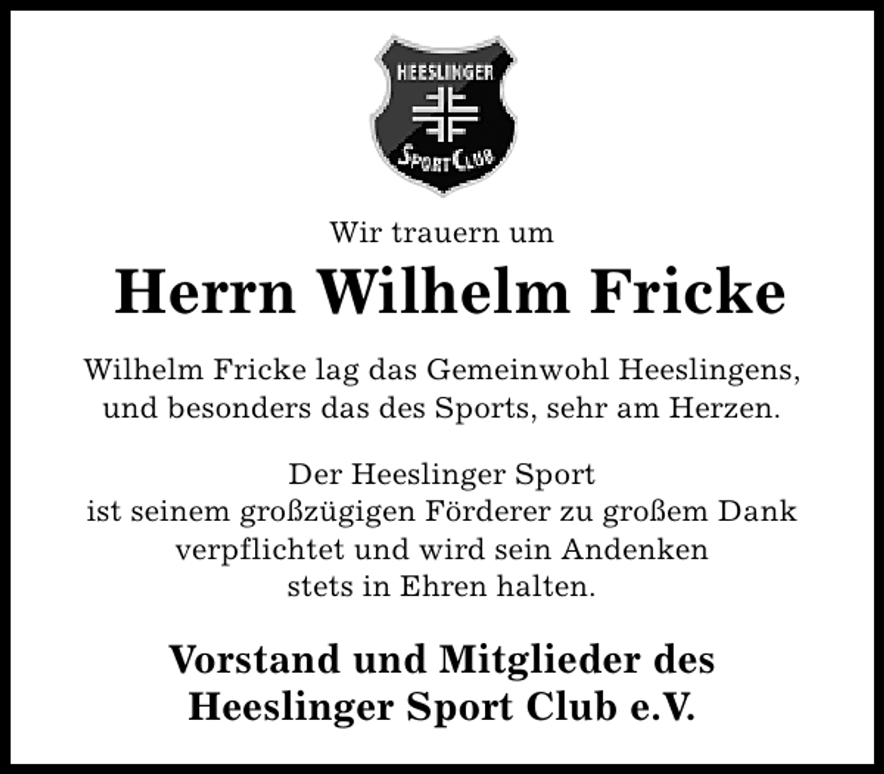 <p>Wir trauern um</p><p>Herrn Wilhelm Fricke<br />Wilhelm Fricke lag das Gemeinwohl Heeslingens,<br />und besonders das des Sports, sehr am Herzen.<br />Der Heeslinger Sport<br />ist seinem großzügigen Förderer zu großem Dank<br />verpflichtet und wird sein Andenken<br />stets in Ehren halten.</p><p>Vorstand und Mitglieder des<br />Heeslinger Sport Club e.V.</p>
